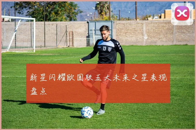 新星闪耀欧国联五大未来之星表现盘点