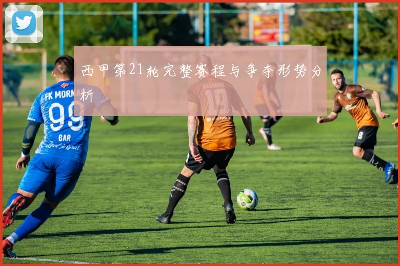 西甲第21轮完整赛程与争夺形势分析