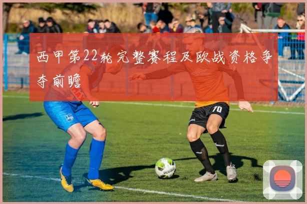 西甲第22轮完整赛程及欧战资格争夺前瞻